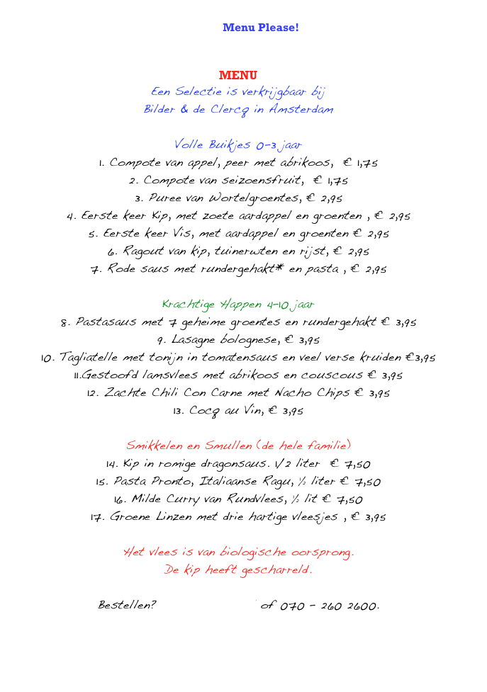 
English Menu Please!   
                   


MENU
Een Selectie is verkrijgbaar bij 
Bilder & de Clercq in Amsterdam

Volle Buikjes 0-3 jaar
1. Compote van appel, peer met abrikoos,  € 1,75
2. Compote van seizoensfruit,  € 1,75
3. Puree van Wortelgroentes, € 2,95
4. Eerste keer Kip, met zoete aardappel en groenten , € 2,95
5. Eerste keer Vis, met aardappel en groenten € 2,95
6. Ragout van kip, tuinerwten en rijst, € 2,95
7. Rode saus met rundergehakt* en pasta , € 2,95

Krachtige Happen 4–10 jaar
8. Pastasaus met 7 geheime groentes en rundergehakt € 3,95
9. Lasagne bolognese, € 3,95
10. Tagliatelle met tonijn in tomatensaus en veel verse kruiden €3,95
11.Gestoofd lamsvlees met abrikoos en couscous € 3,95
12. Zachte Chili Con Carne met Nacho Chips € 3,95
13. Cocq au Vin, € 3,95

Smikkelen en Smullen (de hele familie)
14. Kip in romige dragonsaus. 1/2 liter  € 7,50
15. Pasta Pronto, Italiaanse Ragu, ½ liter € 7,50
16. Milde Curry van Rundvlees, ½ lit € 7,50
17. Groene Linzen met drie hartige vleesjes , € 3,95

Het vlees is van biologische oorsprong. 
De kip heeft gescharreld. 

Bestellen? info@kidseten.nl of 070 – 260 2600.
